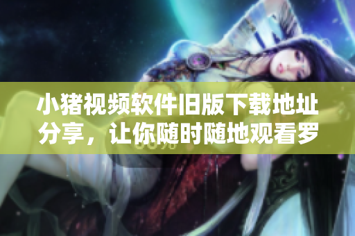 小猪视频软件旧版下载地址分享，让你随时随地观看罗志祥代言的视频！