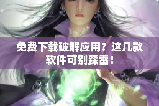 免费下载破解应用？这几款软件可别踩雷！