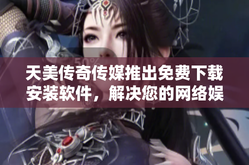 天美传奇传媒推出免费下载安装软件，解决您的网络娱乐需求！