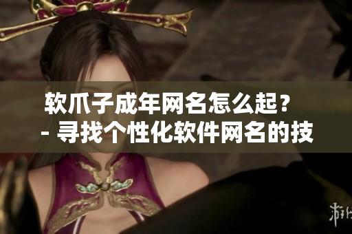 软爪子成年网名怎么起？ - 寻找个性化软件网名的技巧