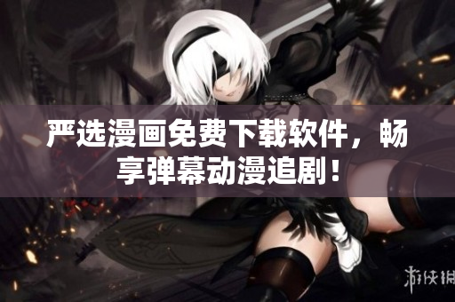 严选漫画免费下载软件，畅享弹幕动漫追剧！