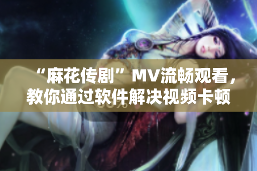 “麻花传剧”MV流畅观看，教你通过软件解决视频卡顿问题