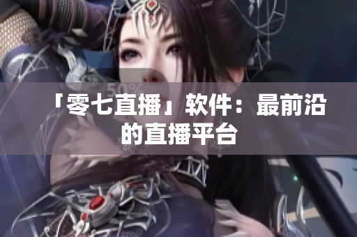 「零七直播」软件：最前沿的直播平台