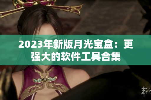 2023年新版月光宝盒：更强大的软件工具合集
