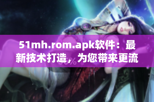 51mh.rom.apk软件：最新技术打造，为您带来更流畅的移动体验