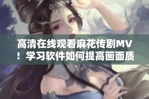 高清在线观看麻花传剧MV！学习软件如何提高画面质量
