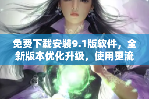 免费下载安装9.1版软件，全新版本优化升级，使用更流畅！