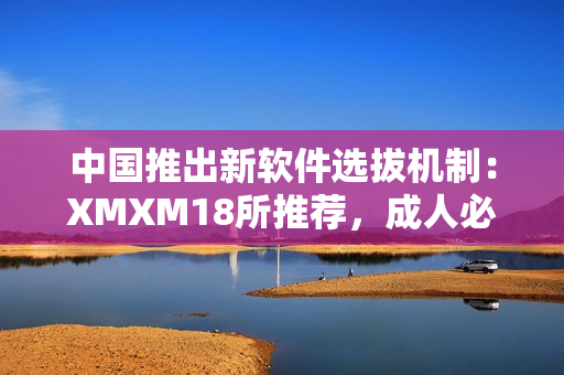 中国推出新软件选拔机制：XMXM18所推荐，成人必看！