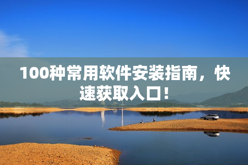 100种常用软件安装指南，快速获取入口！