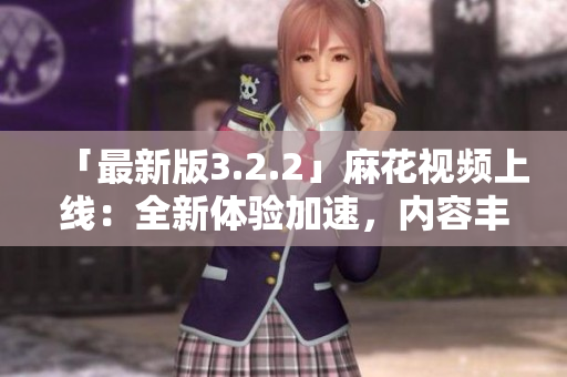 「最新版3.2.2」麻花视频上线：全新体验加速，内容丰富！