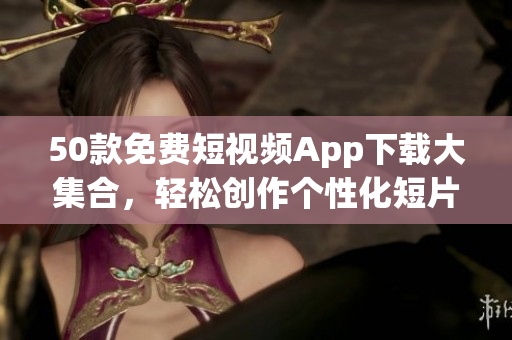 50款免费短视频App下载大集合，轻松创作个性化短片