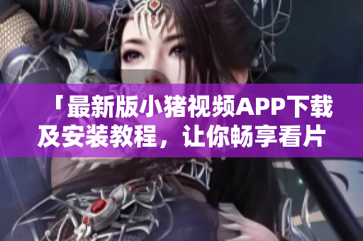 「最新版小猪视频APP下载及安装教程，让你畅享看片体验」