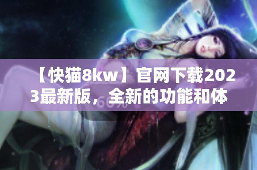【快猫8kw】官网下载2023最新版，全新的功能和体验，让你爱不释手