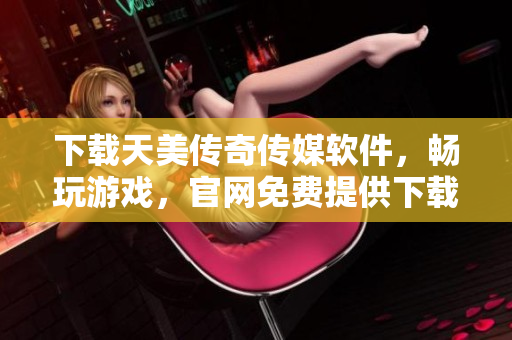 下载天美传奇传媒软件，畅玩游戏，官网免费提供下载安装指南