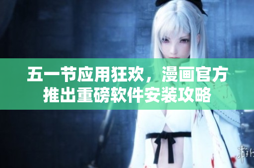 五一节应用狂欢，漫画官方推出重磅软件安装攻略