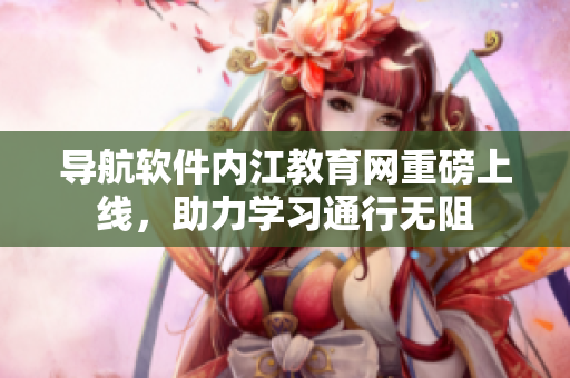 导航软件内江教育网重磅上线，助力学习通行无阻