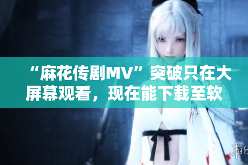 “麻花传剧MV”突破只在大屏幕观看，现在能下载至软件在线欣赏