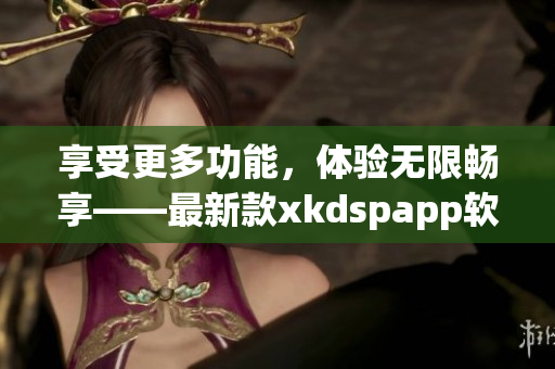 享受更多功能，体验无限畅享——最新款xkdspapp软件现已上线