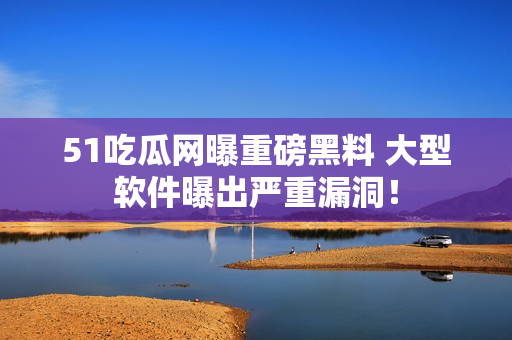 51吃瓜网曝重磅黑料 大型软件曝出严重漏洞！