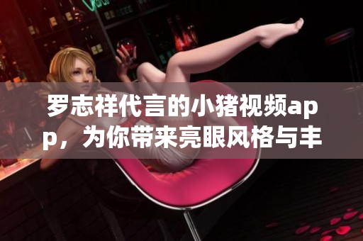 罗志祥代言的小猪视频app，为你带来亮眼风格与丰富内容
