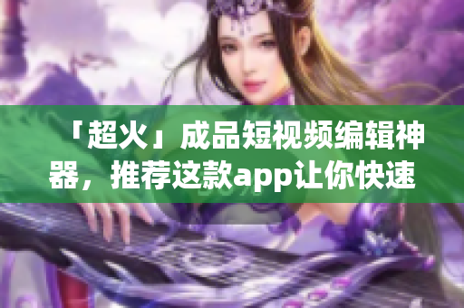 「超火」成品短视频编辑神器，推荐这款app让你快速上手！