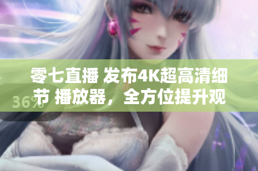 零七直播 发布4K超高清细节 播放器，全方位提升观影体验