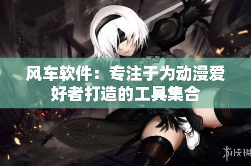 风车软件：专注于为动漫爱好者打造的工具集合