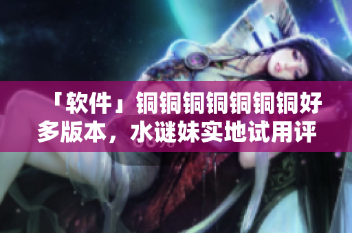 「软件」铜铜铜铜铜铜铜好多版本，水谜妹实地试用评测！