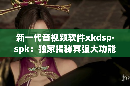 新一代音视频软件xkdsp·spk：独家揭秘其强大功能与应用