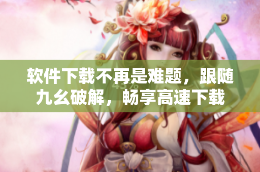 软件下载不再是难题，跟随九幺破解，畅享高速下载