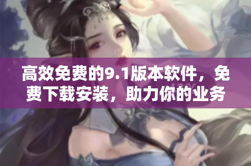 高效免费的9.1版本软件，免费下载安装，助力你的业务无限拓展