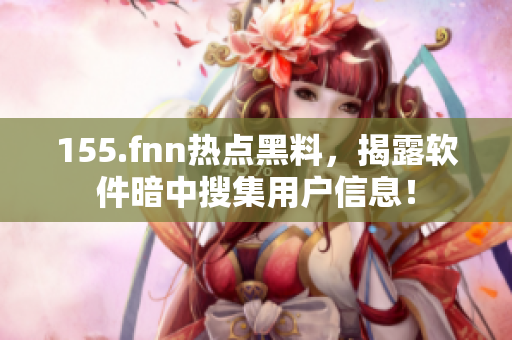155.fnn热点黑料，揭露软件暗中搜集用户信息！