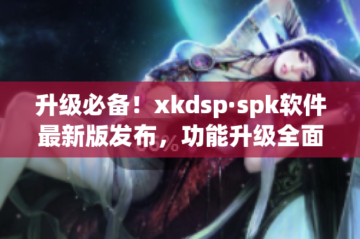 升级必备！xkdsp·spk软件最新版发布，功能升级全面提升使用体验