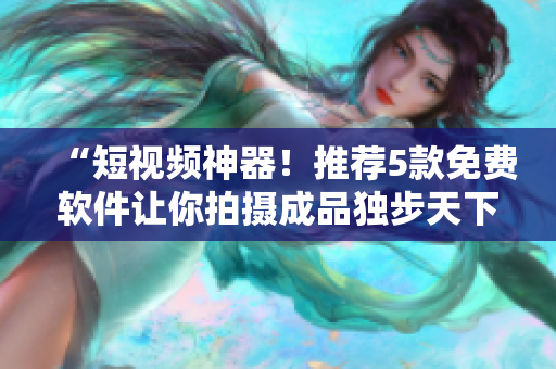 “短视频神器！推荐5款免费软件让你拍摄成品独步天下”