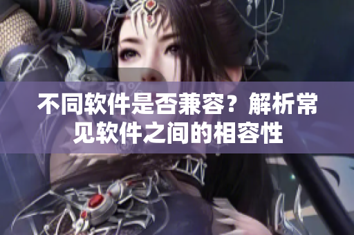 不同软件是否兼容？解析常见软件之间的相容性