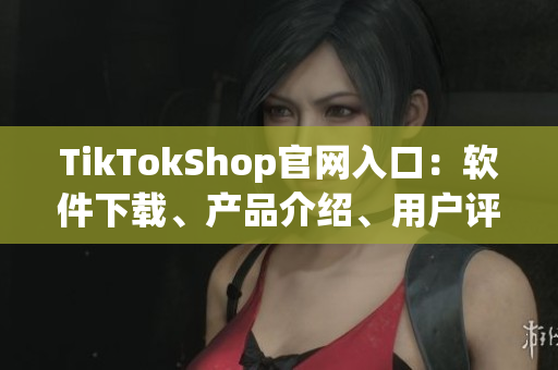 TikTokShop官网入口：软件下载、产品介绍、用户评测