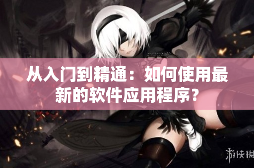 从入门到精通：如何使用最新的软件应用程序？
