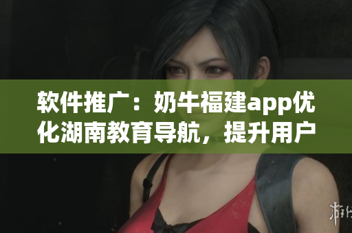 软件推广：奶牛福建app优化湖南教育导航，提升用户体验
