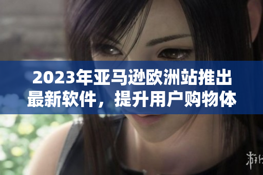 2023年亚马逊欧洲站推出最新软件，提升用户购物体验