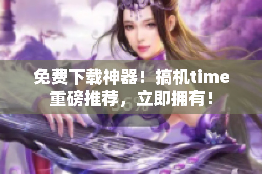 免费下载神器！搞机time重磅推荐，立即拥有！