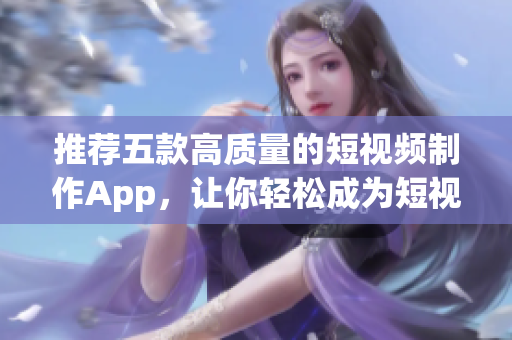 推荐五款高质量的短视频制作App，让你轻松成为短视频制作达人！