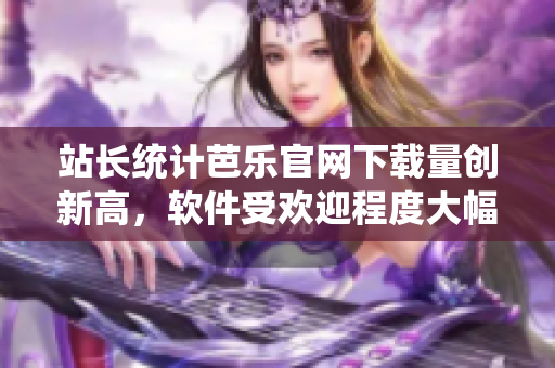 站长统计芭乐官网下载量创新高，软件受欢迎程度大幅提升