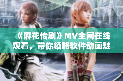 《麻花传剧》MV全网在线观看，带你领略软件动画魅力！