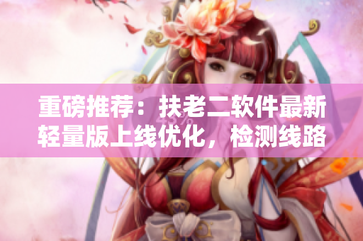 重磅推荐：扶老二软件最新轻量版上线优化，检测线路1保障安全快速上网！