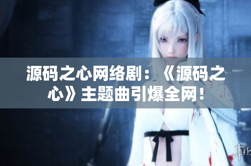 源码之心网络剧：《源码之心》主题曲引爆全网！