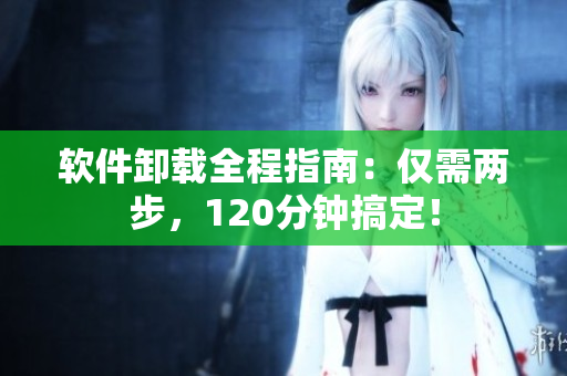 软件卸载全程指南：仅需两步，120分钟搞定！