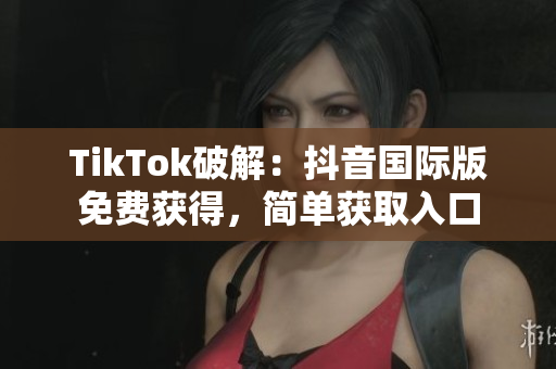 TikTok破解：抖音国际版免费获得，简单获取入口
