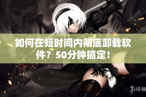如何在短时间内彻底卸载软件？50分钟搞定！