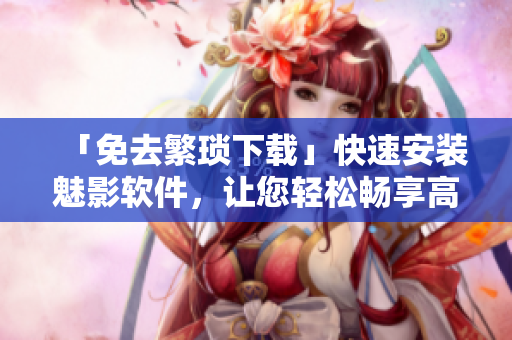 「免去繁琐下载」快速安装魅影软件，让您轻松畅享高效办公