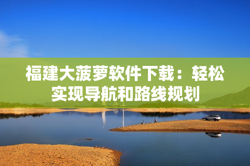 福建大菠萝软件下载：轻松实现导航和路线规划